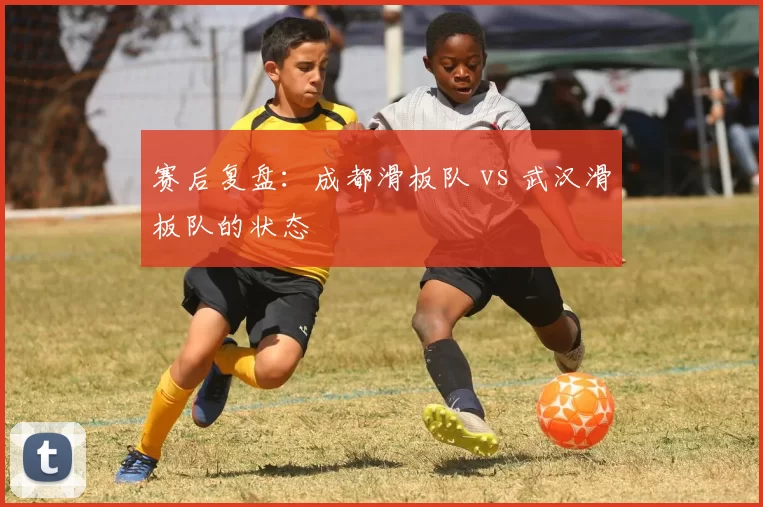 赛后复盘：成都滑板队 vs 武汉滑板队的状态