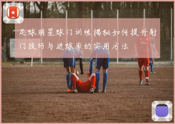 足球明星球门训练揭秘如何提升射门技巧与进球率的实用方法
