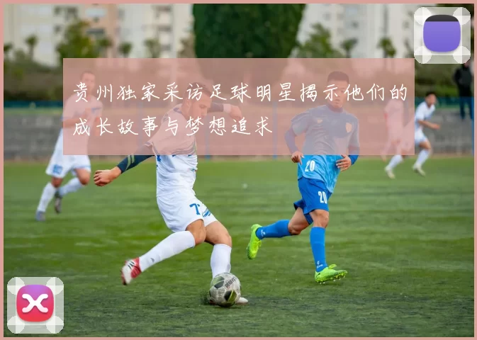 贵州独家采访足球明星揭示他们的成长故事与梦想追求