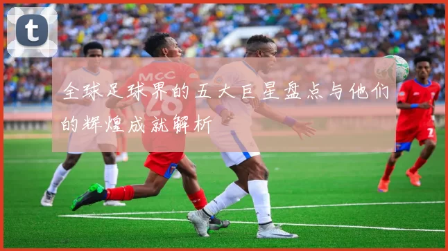 全球足球界的五大巨星盘点与他们的辉煌成就解析