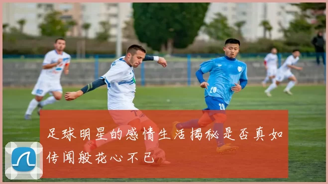 足球明星的感情生活揭秘是否真如传闻般花心不已