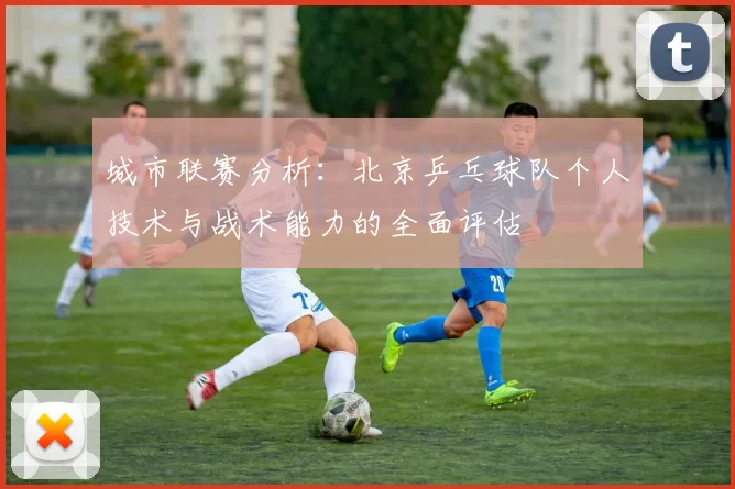 城市联赛分析：北京乒乓球队个人技术与战术能力的全面评估