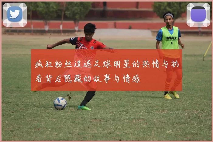 疯狂粉丝追逐足球明星的热情与执着背后隐藏的故事与情感