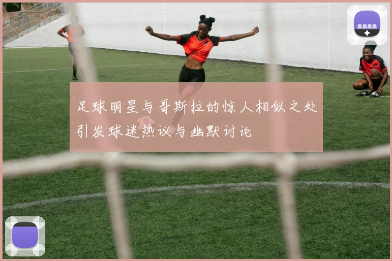 足球明星与哥斯拉的惊人相似之处引发球迷热议与幽默讨论